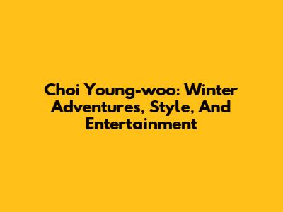 Choi Young-woo: Winter Adventures, Style, And Entertainment