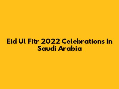 Eid Ul Fitr 2022 Celebrations In Saudi Arabia