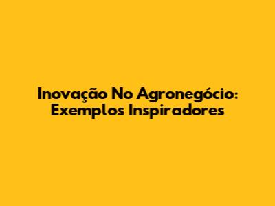 Inovação No Agronegócio: Exemplos Inspiradores
