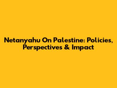Netanyahu On Palestine: Policies, Perspectives & Impact