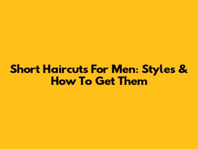 Short Haircuts For Men: Styles & How To Get Them