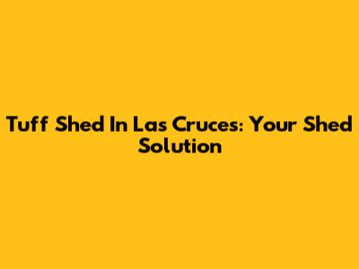 Tuff Shed In Las Cruces: Your Shed Solution